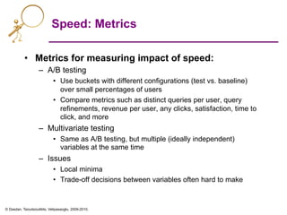 © Dasdan, Tsioutsiouliklis, Velipasaoglu, 2009-2010.
Speed: Metrics
•  Metrics for measuring impact of speed:
–  A/B testing
•  Use buckets with different configurations (test vs. baseline)
over small percentages of users
•  Compare metrics such as distinct queries per user, query
refinements, revenue per user, any clicks, satisfaction, time to
click, and more
–  Multivariate testing
•  Same as A/B testing, but multiple (ideally independent)
variables at the same time
–  Issues
•  Local minima
•  Trade-off decisions between variables often hard to make
 