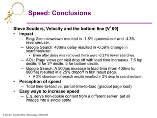 © Dasdan, Tsioutsiouliklis, Velipasaoglu, 2009-2010.
Speed: Conclusions
Steve Souders, Velocity and the bottom line [V’09]
•  Impact
–  Bing: 2sec slowdown resulted in -1.8% queries/user and -4.3%
revenue/user.
–  Google Search: 400ms delay resulted in -0.59% change in
searches/user.
•  Even after delay was removed there were -0.21% fewer searches.
–  AOL: Page views per visit drop off with load time increases. 7.5 top
decile, 6 for 3rd decile, 5 for bottom decile.
–  Google Search: A 500ms increase in load time (from 400ms to
900ms) resulted in a 25% dropoff in first result page.
•  A 2% slowdown of search results resulted in 2% drop in searches/user.
•  Perception of speed
–  Total time-to-load vs. partial time-to-load (gradual page load)
•  Easy ways to increase speed
–  E.g. serve non-cookie content from a different server, put all
images into a single sprite
 
