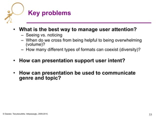 © Dasdan, Tsioutsiouliklis, Velipasaoglu, 2009-2010.
Key problems
•  What is the best way to manage user attention?
–  Seeing vs. noticing
–  When do we cross from being helpful to being overwhelming
(volume)?
–  How many different types of formats can coexist (diversity)?
•  How can presentation support user intent?
•  How can presentation be used to communicate
genre and topic?
33	

 