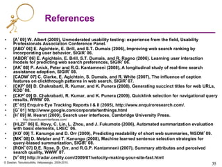 © Dasdan, Tsioutsiouliklis, Velipasaoglu, 2009-2010.
35	

35	

References
•  [A’09] W. Albert (2009), Unmoderated usability testing: experience from the field, Usability
Professionals Association Conference Panel.
•  [ABD’06] E. Agichtein, E. Brill, and S.T. Dumais (2006), Improving web search ranking by
incorporating user behavior, SIGIR’06.
•  [ABDR’06] E. Agichtein, E. Brill, S.T. Dumais, and R. Ragno (2006). Learning user interaction
models for predicting web search preferences, SIGIR’06.
•  [AK’08] P. Anick, Peter and R.G. Kantamneni (2008), A longitudinal study of real-time search
assistance adoption, SIGIR’08.
•  [CADW’07] C. Clarke, E. Agichtein, S. Dumais, and R. White (2007), The influence of caption
features on clickthrough patterns in web search, SIGIR’07.
•  [CKP’08] D. Chakrabarti, R. Kumar, and K. Punera (2008), Generating succinct titles for web URLs,
KDD’08.
•  [CKP’09] D. Chakrabarti, R. Kumar, and K. Punera (2009), Quicklink selection for navigational query
results, WWW’09.
•  [E’05] Enquiro Eye Tracking Reports I & II (2005), http://www.enquiroresearch.com/.
•  [G’01] http://www.google.com/corporate/tenthings.html
•  [H’09] M. Hearst (2009), Search user interfaces, Cambridge University Press.
–  http://searchuserinterfaces.com/
•  [HLZF’06] E. Hovy, C. Lin, L. Zhou, and J. Fukumoto (2006), Automated summarization evaluation
with basic elements, LREC’06.
•  [KO’09] T. Kanungo and D. Orr (2009), Predicting readability of short web summaries, WSDM’09.
•  [MK’08] D. Metzler and T. Kanungo (2008), Machine learned sentence selection strategies for
query-biased summarization, SIGIR’08.
•  [ROK’07] D.E. Rose, D. Orr, and R.G.P. Kantamneni (2007), Summary attributes and perceived
search quality, WWW’07.
•  [V’09] http://radar.oreilly.com/2009/07/velocity-making-your-site-fast.html
 
