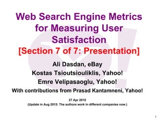 1	

Web Search Engine Metrics
for Measuring User
Satisfaction
[Section 7 of 7: Presentation]
Ali Dasdan, eBay
Kostas Tsioutsiouliklis, Yahoo!
Emre Velipasaoglu, Yahoo!
With contributions from Prasad Kantamneni, Yahoo!
27 Apr 2010
(Update in Aug 2015: The authors work in different companies now.)
 