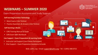 Exam Preparation Assistance and Study Support
Self-learning Assistive Technology
▪ Mock Exams [24x7 Online]
▪ Practice Questions & Answers [24x7 Online]
▪ CIRS Training Manual & Guide
▪ Instructor Led Support [Live Classes Participant]
▪ Chat Support – Exam Preparation Assistance & Guide
WEBINARS – SUMMER 2020
Web: aofirs.org – Email: support@aofirs.org – Tel: +1(905) 488-0753
Self-learning e-Books
▪ CIRS Exam Q&A Workbook
Live Support - Exam Preparation & Learning Guide
 