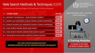 01 | INTERNET TECHNOLOGY – HOW INTERNET WORKS?
02 | SEARCH with KEYWORDS & BASIC GOOGLE SEARCH OPERATORS
03 | SEARCH QUERIES with ADVANCED GOOGLE SEARCH OPERATORS
04 | HOW SEARCH ENGINE READS WEB PAGES?
05 | HOW SEARCH ENGINE UNDERSTAND SEARCH QUERY?
06 | TECHNIQUES IN BUILDING COMPLEX SEARCH QUERIES
02:00
02:00
04:00
02:00
02:00
04:00
Learn Web Search Skills – Get More
Done in less time
16 HOURS of LECTURES
02 WEEKS COMMITTMENT
6 Training Modules
A Comprehensive Training Program for Practitioners of Online Research.
COURSE NAME
# HR:MIN
Web Search Methods & Techniques [COP]
GET EARLY REGISTERATION DISCOUNT
MEMBERS DISCOUNT 20% OFF COUPON AVAILABLE ON REQUEST
 