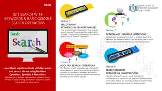 02 | SEARCH WITH
KEYWORDS & BASIC GOOGLE
SEARCH OPERATORS
Learn Basic search methods with keywords
and search phrase using Boolean
Operators, Symbols & Notations
Effective use of Boolean operators and keyword search
phrases in query building. Illustrations of various search
query applied in deep search.
BOOLEAN SEARCH OPERATORS
The Boolean search operators are most useful
when applied in search terms along with search
symbols and notations. Booleans are used in
combination with Advanced Search operators to
deliver precision search results.
SELECTION of
KEYWORDS & SEARCH PHRASES
How to select search keywords? How to build
search phrases? How to perform search with
“Google’s “Basic Search Operators” in a search
query, such as Boolean Operators?
SEARCH QUERIES
EXAMPLES & ILLUSTRATIONS
Examples of search queries using Basic Search
conventions and operators are applied in different types
of searches. These are specially crafted illustrations that
gives student a hands-on practice opportunities.
02:00
# ?
$
@ “ “
*
Basic
Lecture_5
Lecture_6
Lecture_7
Lecture_8
SEARCH with SYMBOLS, NOTATIONS
Symbols and notations form part of a search query that
executes the powerful search. You will learn how to apply
these symbols and notations in an optimized manner?
 