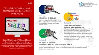 03 | SEARCH QUERIES with
ADVANCED GOOGLE SEARCH
OPERATORS
Learn Effective use of “Advanced Search
Operators” in Google Search Query
Teaches, advanced search methods and techniques with a
combination of Booleans, Advanced Operators. Illustrates best
use practices and rules in using search operators to build
complex multi-search queries.
SEARCH WITH ADVANCED
GOOGLE SEARCH OPERATORS
What are the Google “Advanced Search Operators”? And
how to apply them in building precision search and
proximity searches? Learn to build search advanced queries
using a mix of basic and advanced search operators and
notations? – Apply with the practical application of search
queries in different searches. For instance, you can find
people, contacts, businesses, free float online data, articles,
forums, groups, social media.
STRUCTURE OF GOOGLE
ADVANCED SEARCH OPERATORS
Find out, how advanced search operators are
structured? And how they work on web
content search?
04:00
METHODS IN BUILDING
ADVANCED SEARCHES FOR “PRECISION SEARCH”
Learn rules and conventions applied when building complex search queries in a single search query
string? - Numerous Illustrations applied in a learning module to show how these rules of query
building affect search results.
Advance
Lecture_9
Lecture_10
Lecture_11
 