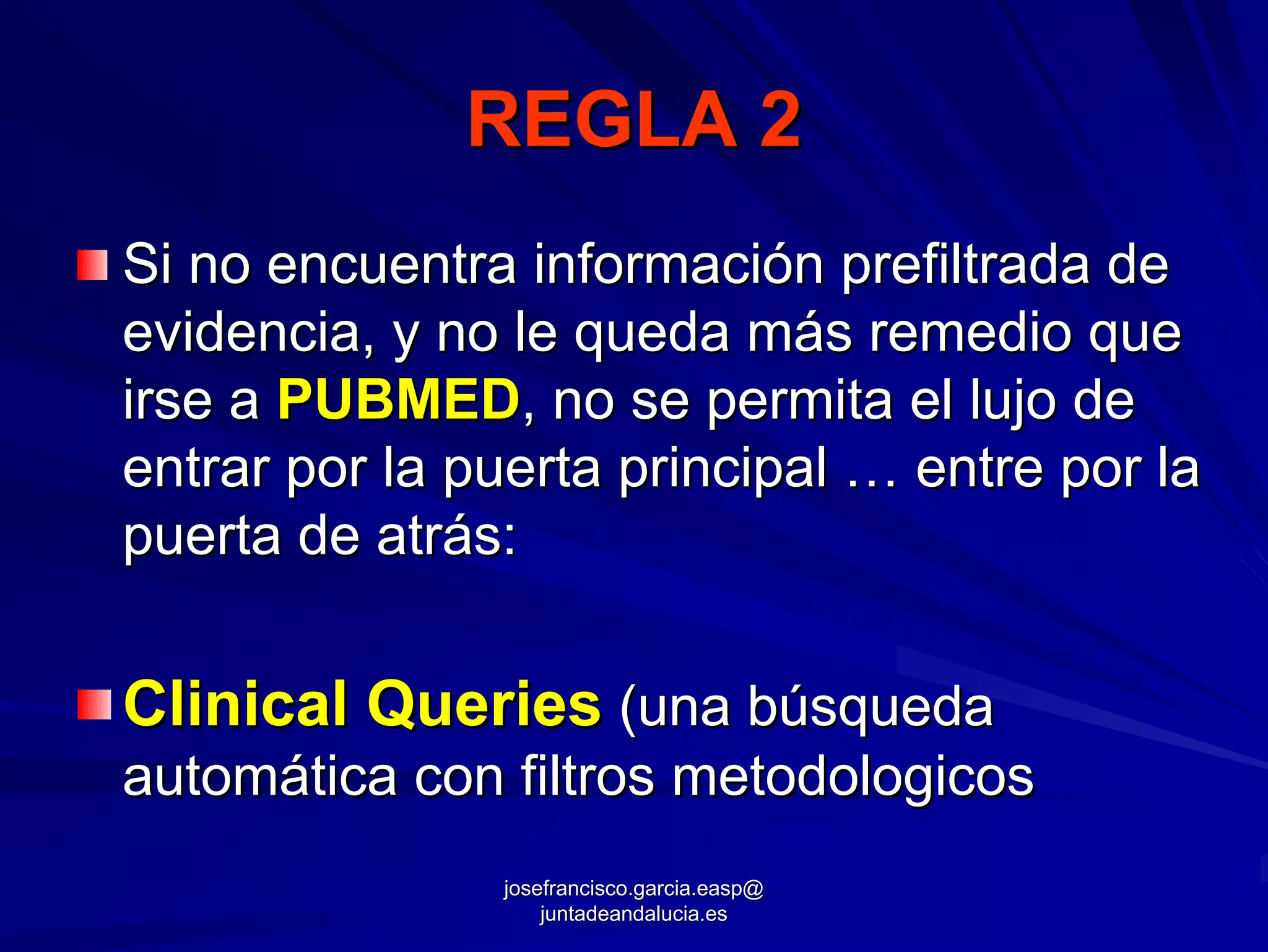 REGLA 2
Si no encuentra información prefiltrada de
evidencia, y no le queda más remedio que
irse a PUBMED, no se permita el lujo de
entrar por la puerta principal … entre por la
puerta de atrás:


Clinical Queries (una búsqueda
automática con filtros metodologicos
               josefrancisco.garcia.easp@
                   juntadeandalucia.es
 