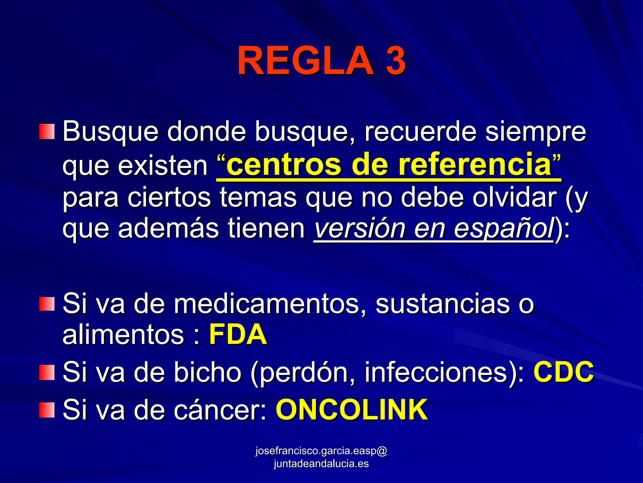 REGLA 3
Busque donde busque, recuerde siempre
que existen “centros de referencia”
para ciertos temas que no debe olvidar (y
que además tienen versión en español):

Si va de medicamentos, sustancias o
alimentos : FDA
Si va de bicho (perdón, infecciones): CDC
Si va de cáncer: ONCOLINK
               josefrancisco.garcia.easp@
                   juntadeandalucia.es
 