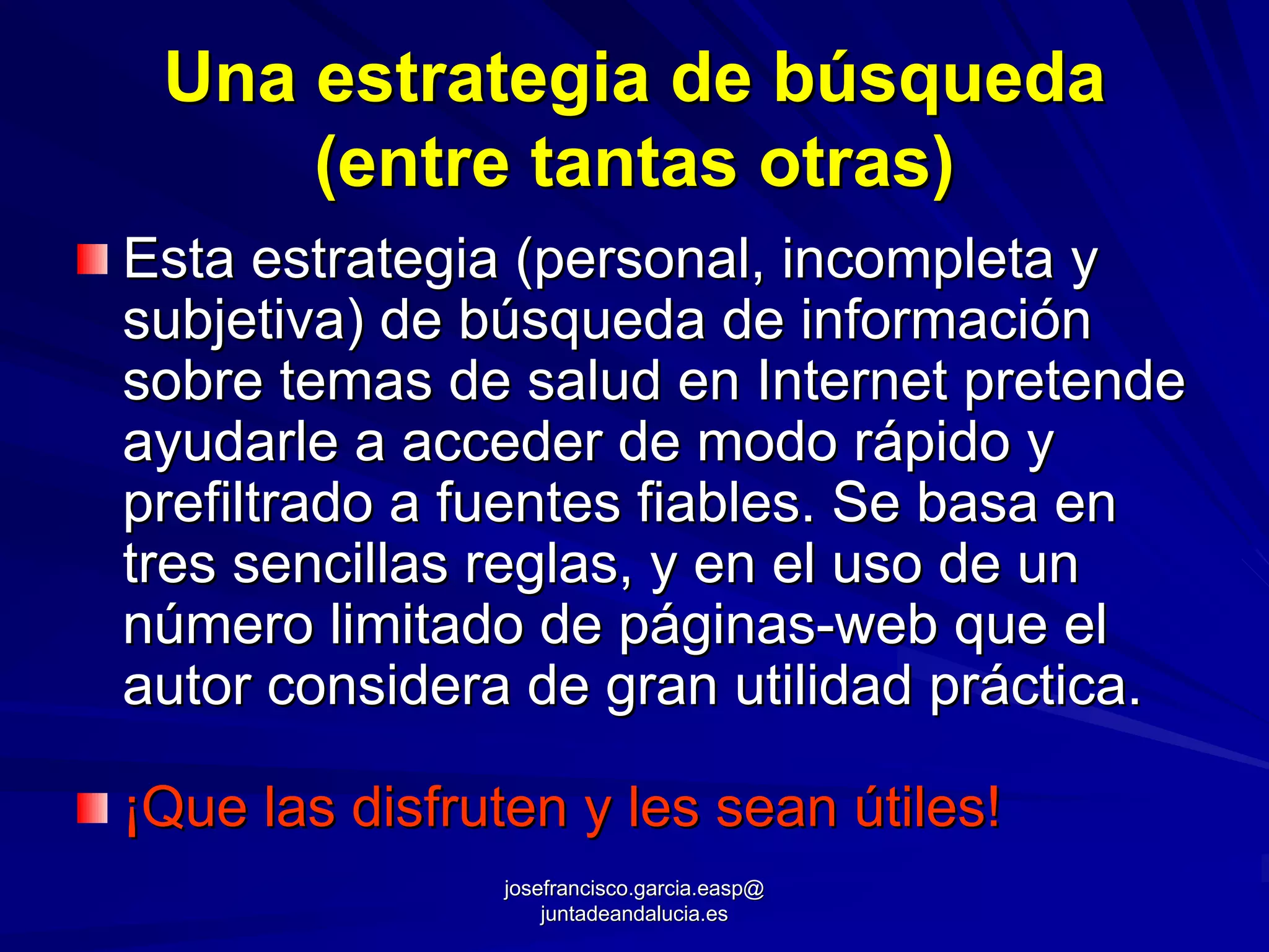 Una estrategia de búsqueda
     (entre tantas otras)
Esta estrategia (personal, incompleta y
subjetiva) de búsqueda de información
sobre temas de salud en Internet pretende
ayudarle a acceder de modo rápido y
prefiltrado a fuentes fiables. Se basa en
tres sencillas reglas, y en el uso de un
número limitado de páginas-web que el
autor considera de gran utilidad práctica.

¡Que las disfruten y les sean útiles!
                josefrancisco.garcia.easp@
                    juntadeandalucia.es
 