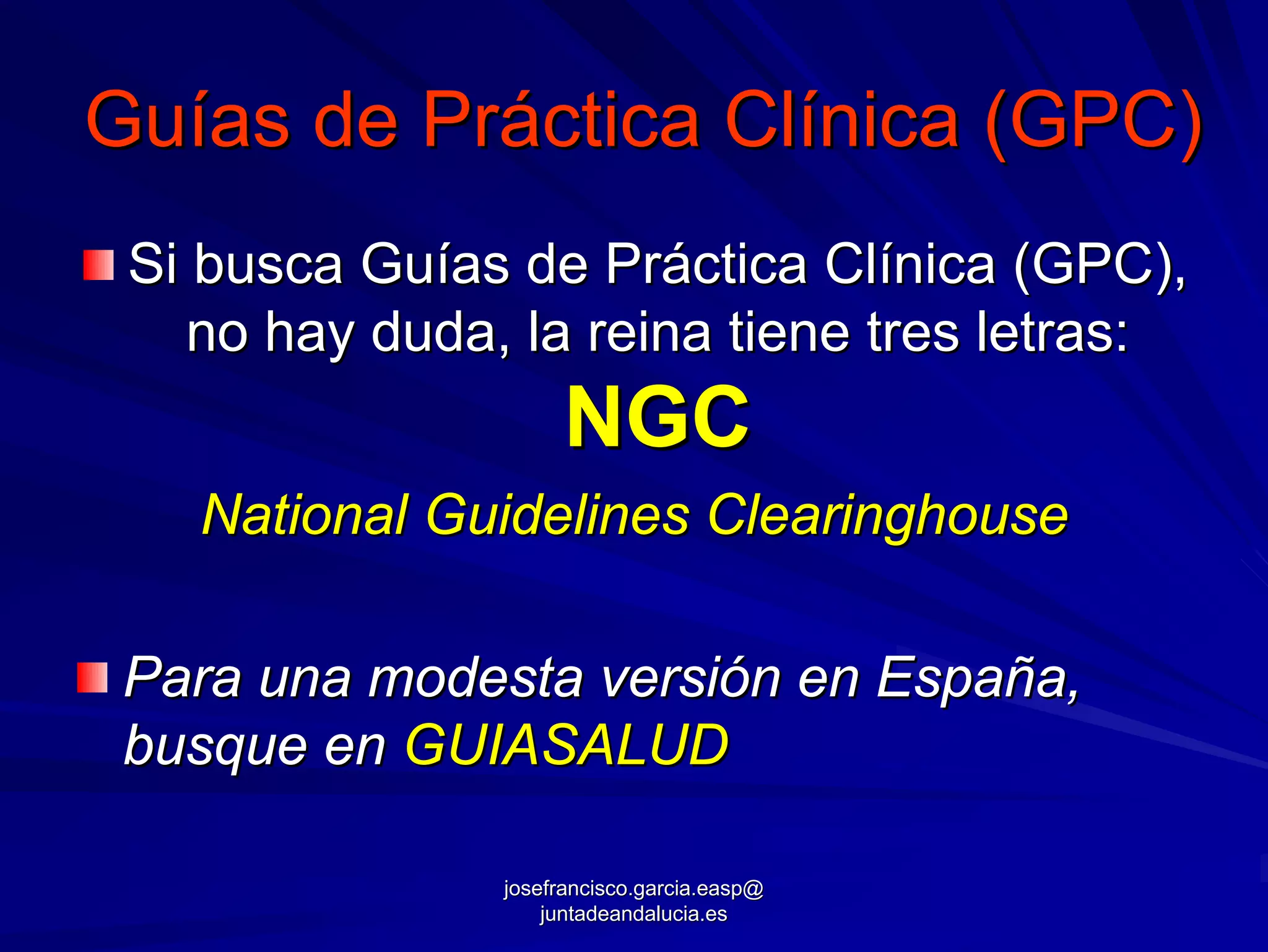 Guías de Práctica Clínica (GPC)
 Si busca Guías de Práctica Clínica (GPC),
    no hay duda, la reina tiene tres letras:
                     NGC
   National Guidelines Clearinghouse

 Para una modesta versión en España,
 busque en GUIASALUD

                josefrancisco.garcia.easp@
                    juntadeandalucia.es
 