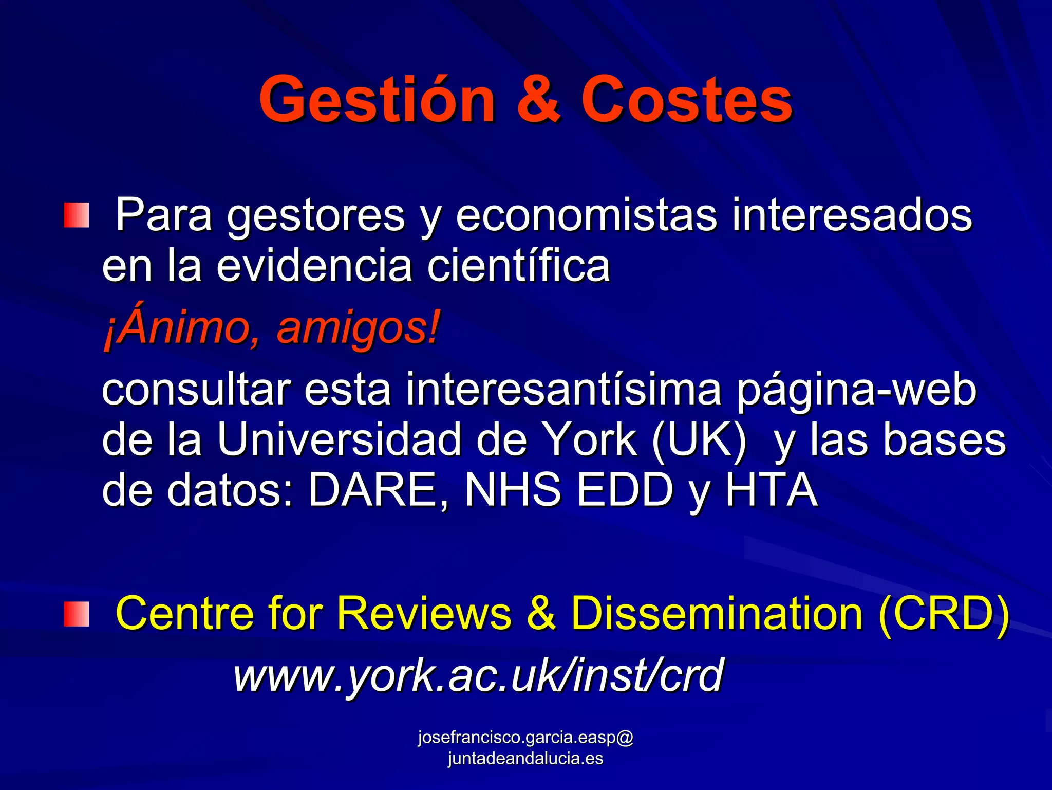 Gestión & Costes
 Para gestores y economistas interesados
en la evidencia científica
¡Ánimo, amigos!
consultar esta interesantísima página-web
de la Universidad de York (UK) y las bases
de datos: DARE, NHS EDD y HTA

Centre for Reviews & Dissemination (CRD)
     www.york.ac.uk/inst/crd
              josefrancisco.garcia.easp@
                  juntadeandalucia.es
 