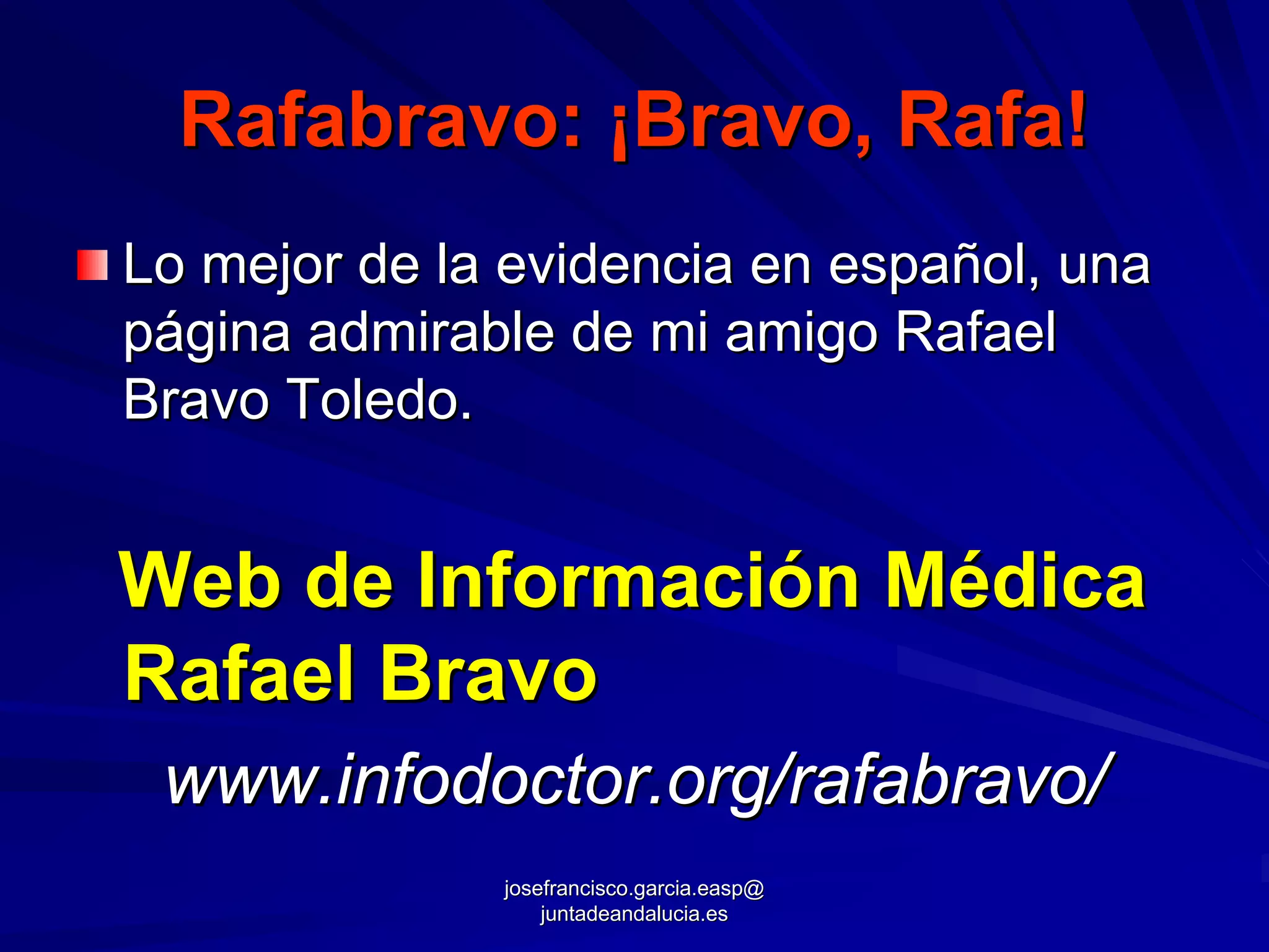 Rafabravo: ¡Bravo, Rafa!
Lo mejor de la evidencia en español, una
página admirable de mi amigo Rafael
Bravo Toledo.


Web de Información Médica
Rafael Bravo
 www.infodoctor.org/rafabravo/
              josefrancisco.garcia.easp@
                  juntadeandalucia.es
 