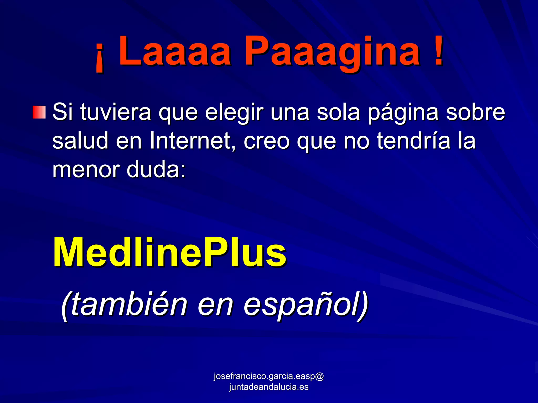 ¡ Laaaa Paaagina !
Si tuviera que elegir una sola página sobre
salud en Internet, creo que no tendría la
menor duda:


MedlinePlus
(también en español)
               josefrancisco.garcia.easp@
                   juntadeandalucia.es
 