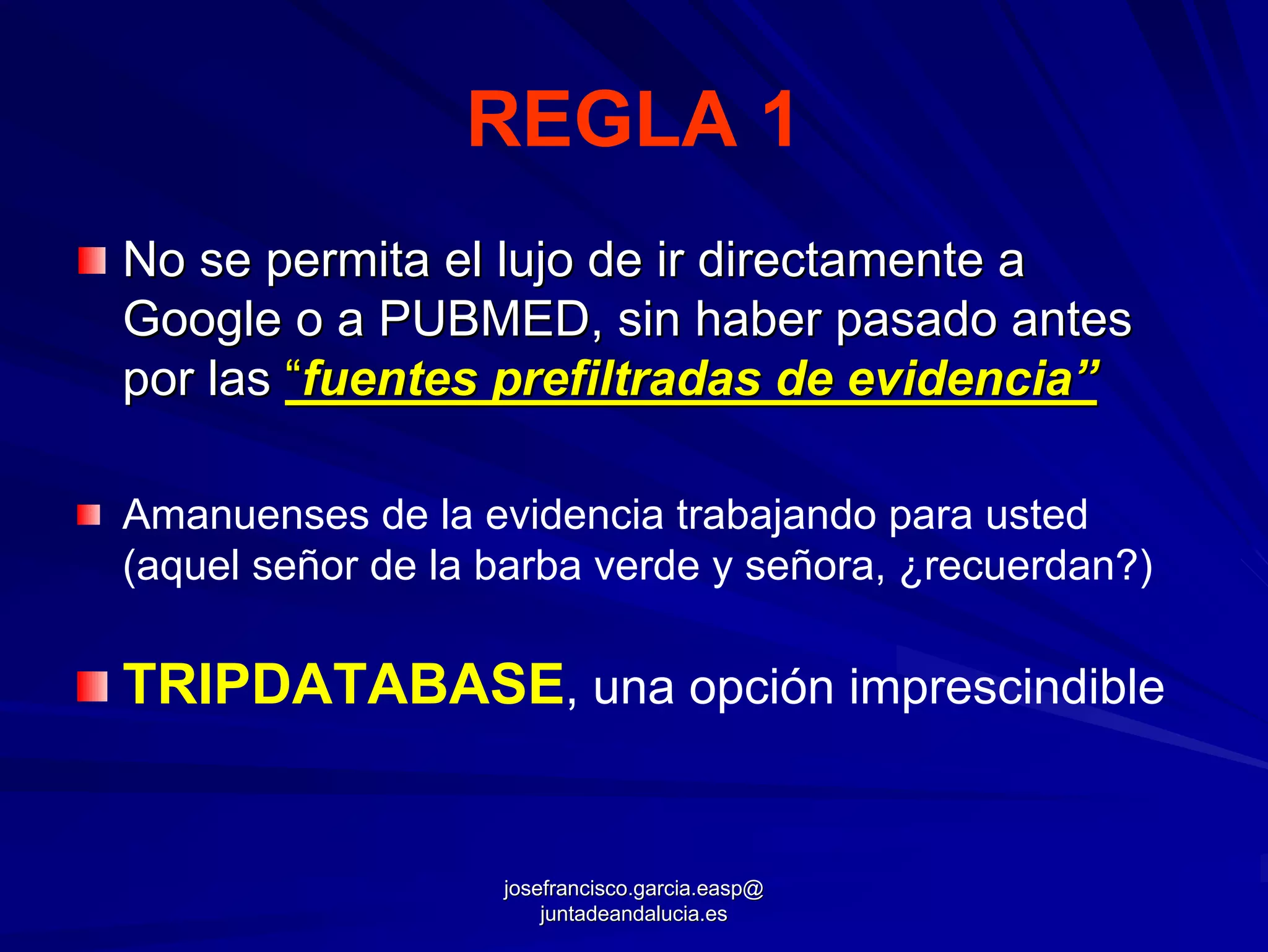 REGLA 1
No se permita el lujo de ir directamente a
Google o a PUBMED, sin haber pasado antes
por las “fuentes prefiltradas de evidencia”

Amanuenses de la evidencia trabajando para usted
(aquel señor de la barba verde y señora, ¿recuerdan?)

TRIPDATABASE, una opción imprescindible


                   josefrancisco.garcia.easp@
                       juntadeandalucia.es
 