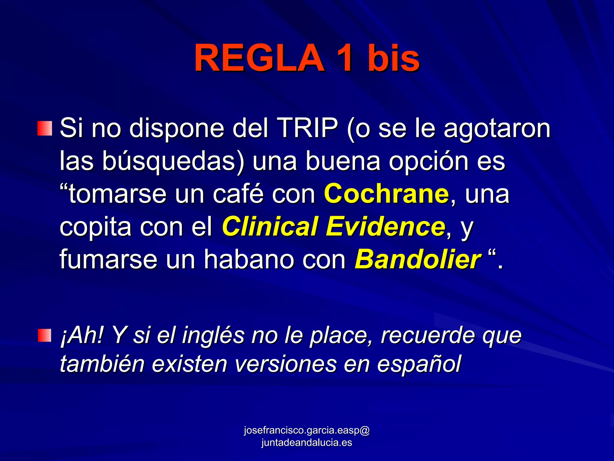 REGLA 1 bis
Si no dispone del TRIP (o se le agotaron
las búsquedas) una buena opción es
“tomarse un café con Cochrane, una
copita con el Clinical Evidence, y
fumarse un habano con Bandolier “.

¡Ah! Y si el inglés no le place, recuerde que
también existen versiones en español

                 josefrancisco.garcia.easp@
                     juntadeandalucia.es
 