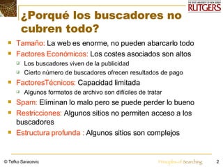 ¿Porqué los buscadores no cubren todo?  Tamaño:  La web es enorme, no pueden abarcarlo todo Factores Económicos:  Los costes asociados son altos  Los buscadores viven de la publicidad Cierto número de buscadores ofrecen resultados de pago FactoresTécnicos:  Capacidad limitada Algunos formatos de archivo son difíciles de tratar Spam:  Eliminan lo malo pero se puede perder lo bueno Restricciones:  Algunos sitios no permiten acceso a los buscadores Estructura profunda :  Algunos sitios son complejos © Tefko Saracevic 