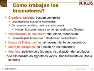 Cómo trabajan los buscadores?  Crawlers, spiders :  buscan contenido Localizan sitios nuevos o modificados  De maneras periódica, no en cada búsqueda Ningún buscador trabaja en tiempo real (salvo Gnews) Organización de contenido:   etiquetado,   ordenación Indización para búsquedas o clasificación en directorios  Bases de Datos, cachés:  almacenamiento de contenidos  Motor de búsqueda :   en función de las demandas Interface:   petición de búsqueda, visualización de resultados Todo ello basado en algoritmos varios,  habitualmente ocultos o secretos © Tefko Saracevic 