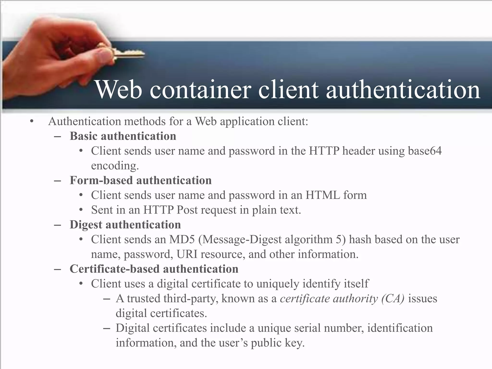 Web container client authentication
• Authentication methods for a Web application client:
– Basic authentication
• Client sends user name and password in the HTTP header using base64
encoding.
– Form-based authentication
• Client sends user name and password in an HTML form
• Sent in an HTTP Post request in plain text.
– Digest authentication
• Client sends an MD5 (Message-Digest algorithm 5) hash based on the user
name, password, URI resource, and other information.
– Certificate-based authentication
• Client uses a digital certificate to uniquely identify itself
– A trusted third-party, known as a certificate authority (CA) issues
digital certificates.
– Digital certificates include a unique serial number, identification
information, and the user’s public key.
 