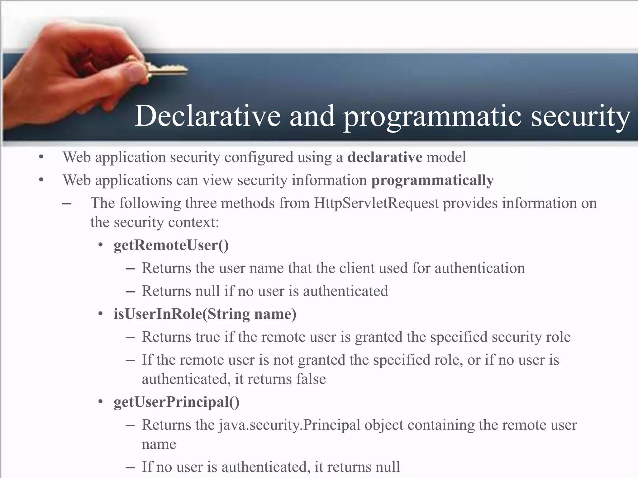 Declarative and programmatic security
• Web application security configured using a declarative model
• Web applications can view security information programmatically
– The following three methods from HttpServletRequest provides information on
the security context:
• getRemoteUser()
– Returns the user name that the client used for authentication
– Returns null if no user is authenticated
• isUserInRole(String name)
– Returns true if the remote user is granted the specified security role
– If the remote user is not granted the specified role, or if no user is
authenticated, it returns false
• getUserPrincipal()
– Returns the java.security.Principal object containing the remote user
name
– If no user is authenticated, it returns null
 