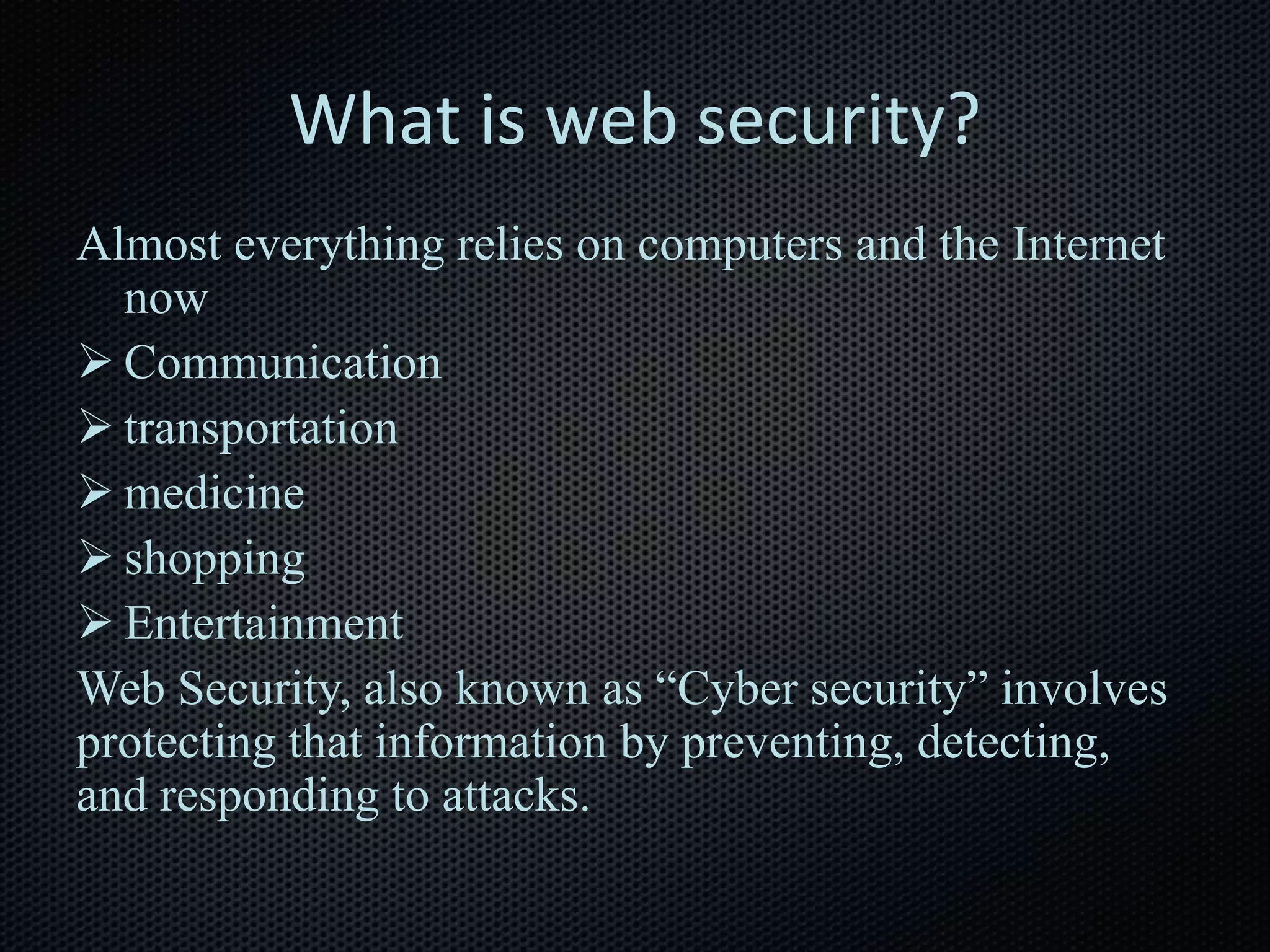 What is web security?
Almost everything relies on computers and the Internet
now
 Communication
 transportation
 medicine
 shopping
 Entertainment
Web Security, also known as “Cyber security” involves
protecting that information by preventing, detecting,
and responding to attacks.
 