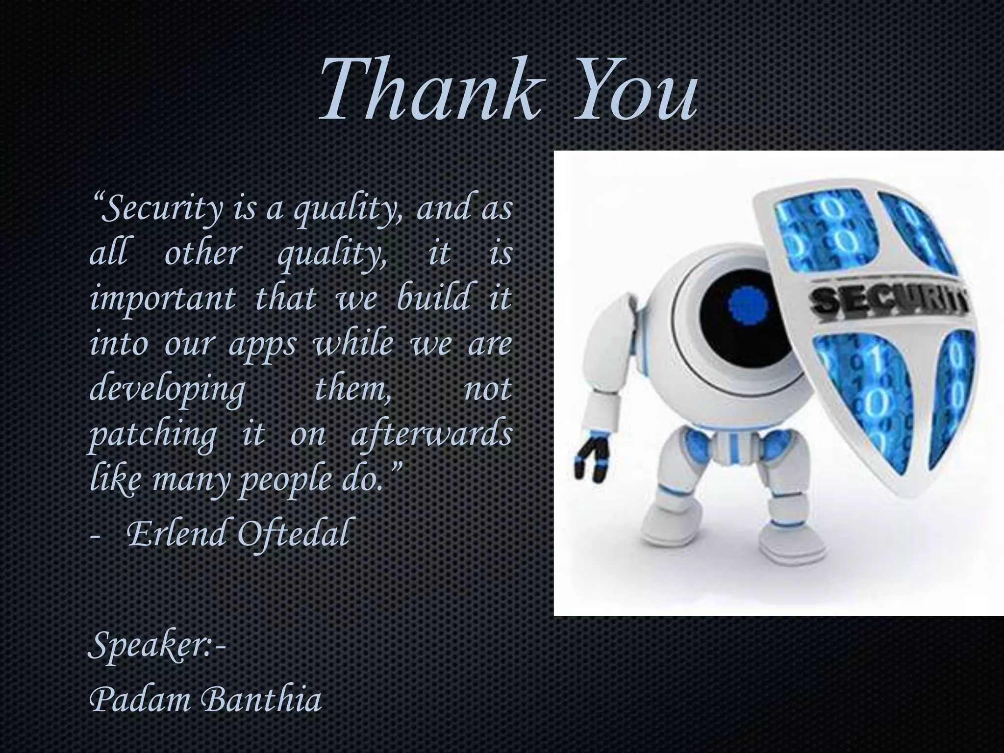 Thank You
“Security is a quality, and as
all other quality, it is
important that we build it
into our apps while we are
developing them, not
patching it on afterwards
like many people do.”
- Erlend Oftedal
Speaker:-
Padam Banthia
 