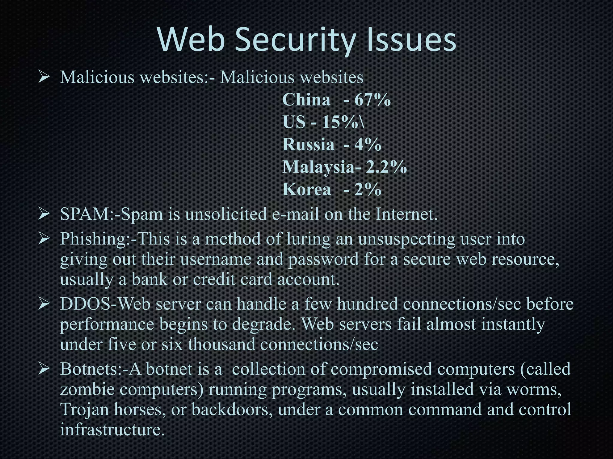 Web Security Issues
 Malicious websites:- Malicious websites
China - 67%
US - 15%
Russia - 4%
Malaysia- 2.2%
Korea - 2%
 SPAM:-Spam is unsolicited e-mail on the Internet.
 Phishing:-This is a method of luring an unsuspecting user into
giving out their username and password for a secure web resource,
usually a bank or credit card account.
 DDOS-Web server can handle a few hundred connections/sec before
performance begins to degrade. Web servers fail almost instantly
under five or six thousand connections/sec
 Botnets:-A botnet is a collection of compromised computers (called
zombie computers) running programs, usually installed via worms,
Trojan horses, or backdoors, under a common command and control
infrastructure.
 