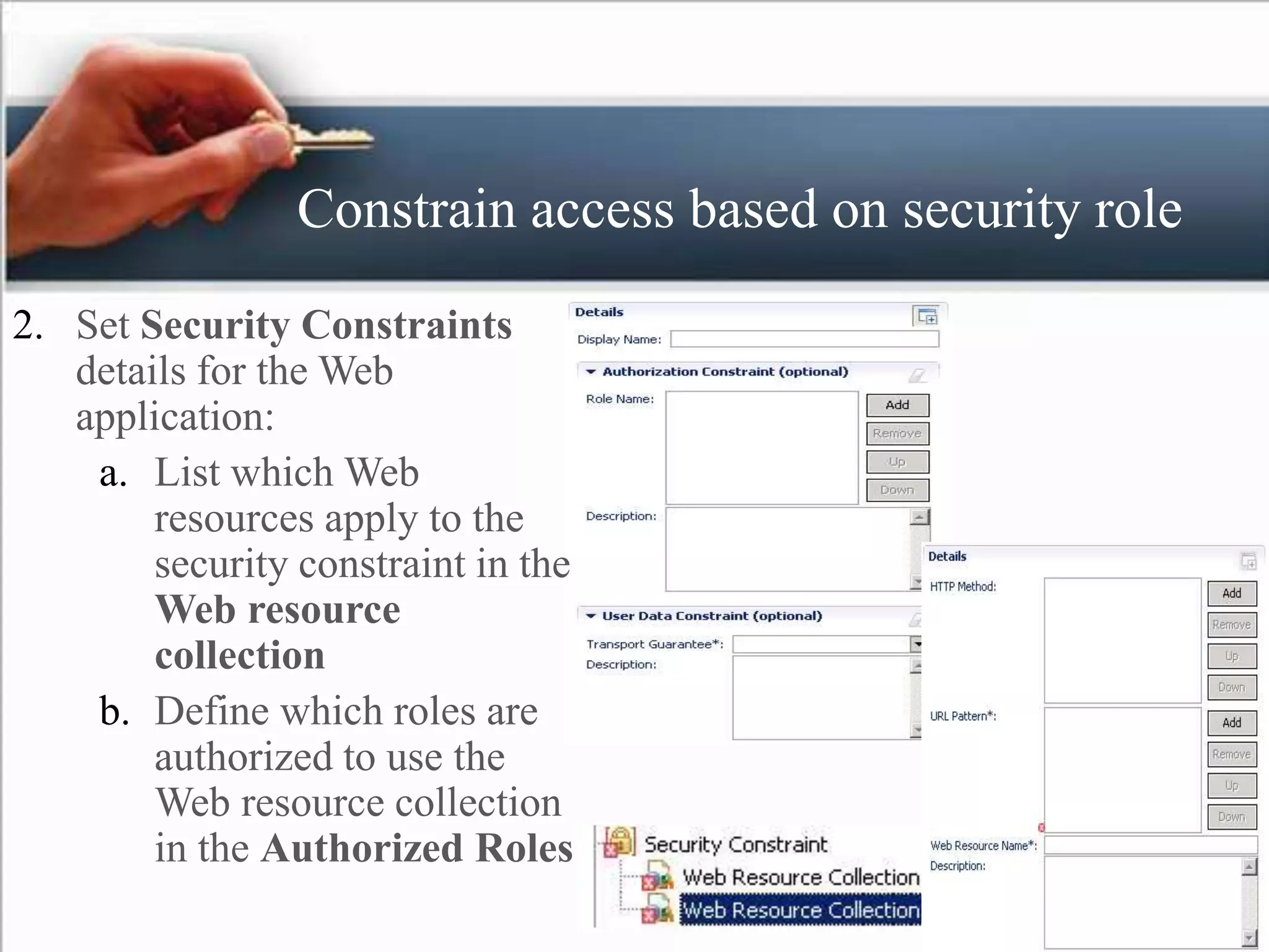 Constrain access based on security role
2. Set Security Constraints
details for the Web
application:
a. List which Web
resources apply to the
security constraint in the
Web resource
collection
b. Define which roles are
authorized to use the
Web resource collection
in the Authorized Roles
 