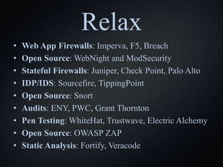 Relax
• Web App Firewalls: Imperva, F5, Breach
• Open Source: WebNight and ModSecurity
• Stateful Firewalls: Juniper, Check Point, Palo Alto
• IDP/IDS: Sourcefire, TippingPoint
• Open Source: Snort
• Audits: ENY, PWC, Grant Thornton
• Pen Testing: WhiteHat, Trustwave, Electric Alchemy
• Open Source: OWASP ZAP
• Static Analysis: Fortify, Veracode
 