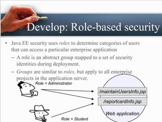 Develop: Role-based security
• Java EE security uses roles to determine categories of users
that can access a particular enterprise application
– A role is an abstract group mapped to a set of security
identities during deployment.
– Groups are similar to roles, but apply to all enterprise
projects in the application server.
/reportcardInfo.jsp
/maintainUsersInfo.jsp
Web application
Role = Administrator
Role = Student
 