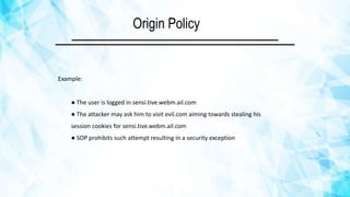 Origin Policy
Example:
● The user is logged in sensi.tive.webm.ail.com
● The attacker may ask him to visit evil.com aiming towards stealing his
session cookies for sensi.tive.webm.ail.com
● SOP prohibits such attempt resulting in a security exception
 