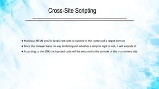 Cross-Site Scripting
● Malicious HTML and/or JavaScript code is injected in the context of a target domain
● Since the browser have no way to distinguish whether a script is legit or not, it will execute it
● According to the SOP, the injected code will be executed in the context of the trusted web site
 