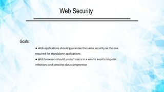 Goals:
● Web applications should guarantee the same security as the one
required for standalone applications
● Web browsers should protect users in a way to avoid computer
infections and sensitive data compromise
Web Security
 
