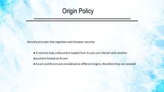 Origin Policy
Security principle that regulates web browser security:
● It restricts how a document loaded from A.com can interact with another
document hosted on B.com
● A.com and B.com are considered as different origins, therefore they are isolated
 