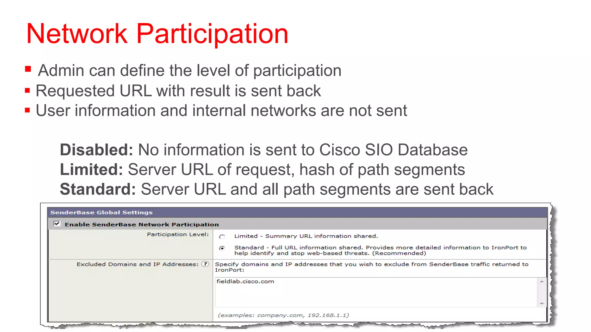 Network Participation
 Admin can define the level of participation
 Requested URL with result is sent back
 User information and internal networks are not sent

     Disabled: No information is sent to Cisco SIO Database
     Limited: Server URL of request, hash of path segments
     Standard: Server URL and all path segments are sent back
 