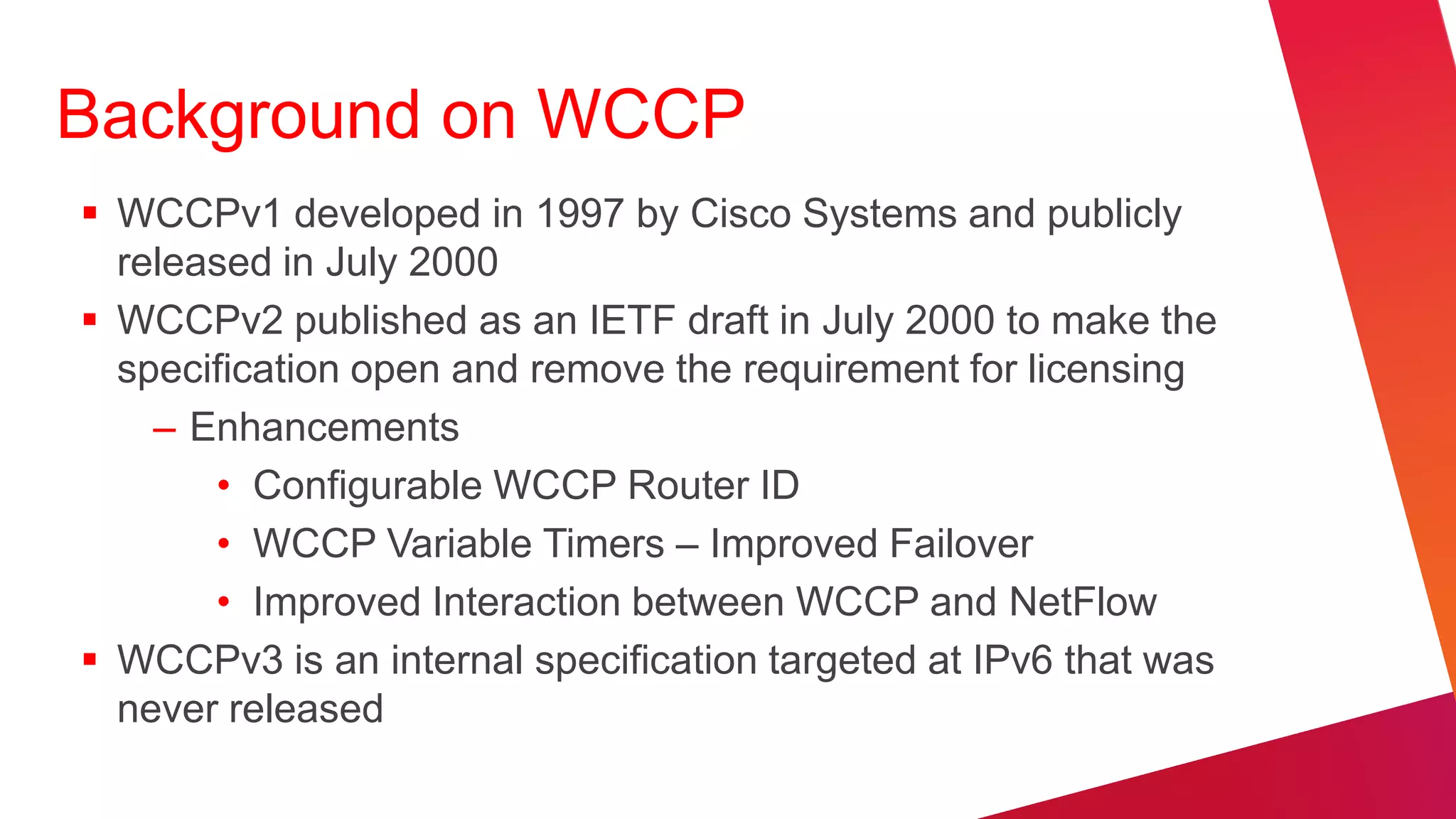 Background on WCCP
 WCCPv1 developed in 1997 by Cisco Systems and publicly
  released in July 2000
 WCCPv2 published as an IETF draft in July 2000 to make the
  specification open and remove the requirement for licensing
    – Enhancements
       • Configurable WCCP Router ID
       • WCCP Variable Timers – Improved Failover
       • Improved Interaction between WCCP and NetFlow
 WCCPv3 is an internal specification targeted at IPv6 that was
  never released
 