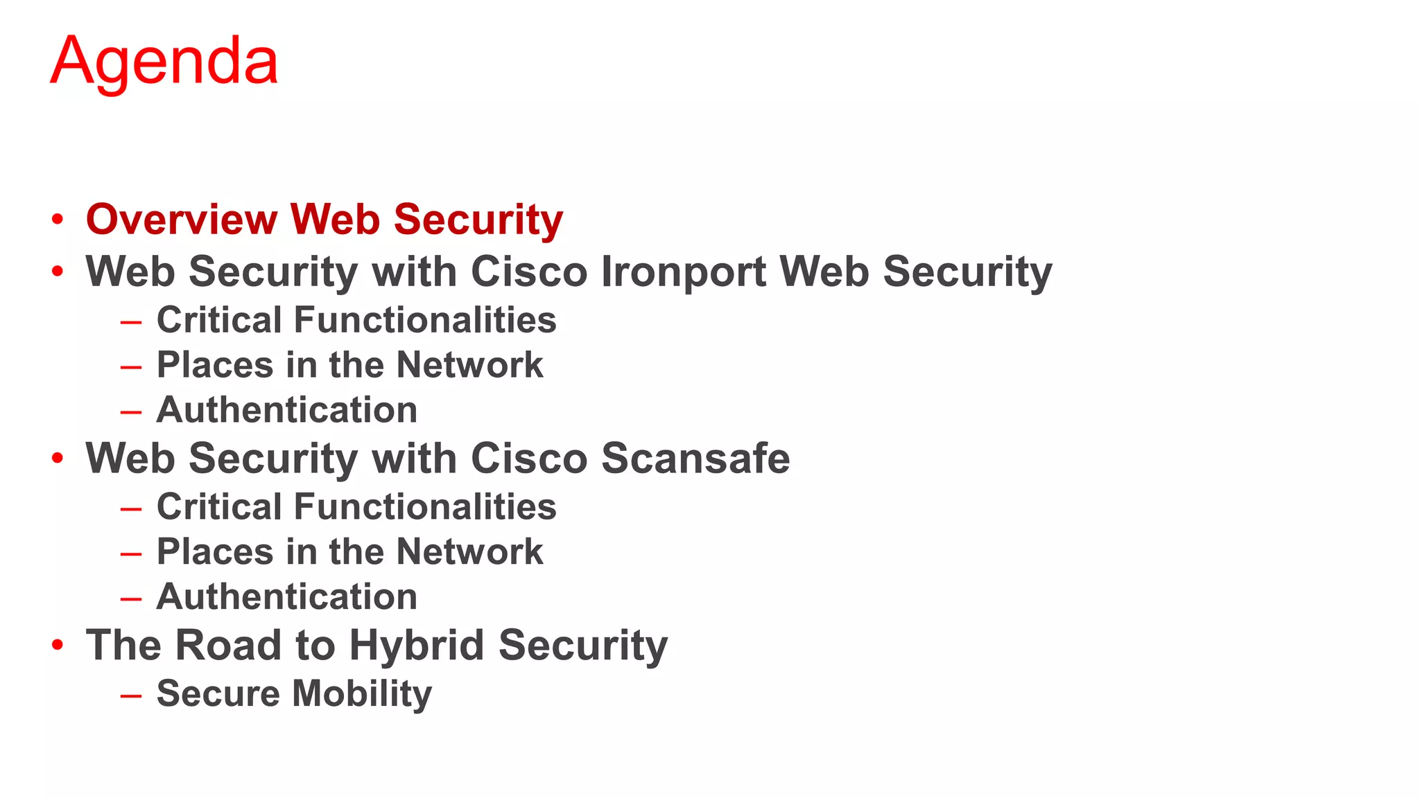 Agenda

• Overview Web Security
• Web Security with Cisco Ironport Web Security
   – Critical Functionalities
   – Places in the Network
   – Authentication
• Web Security with Cisco Scansafe
   – Critical Functionalities
   – Places in the Network
   – Authentication
• The Road to Hybrid Security
   – Secure Mobility
 
