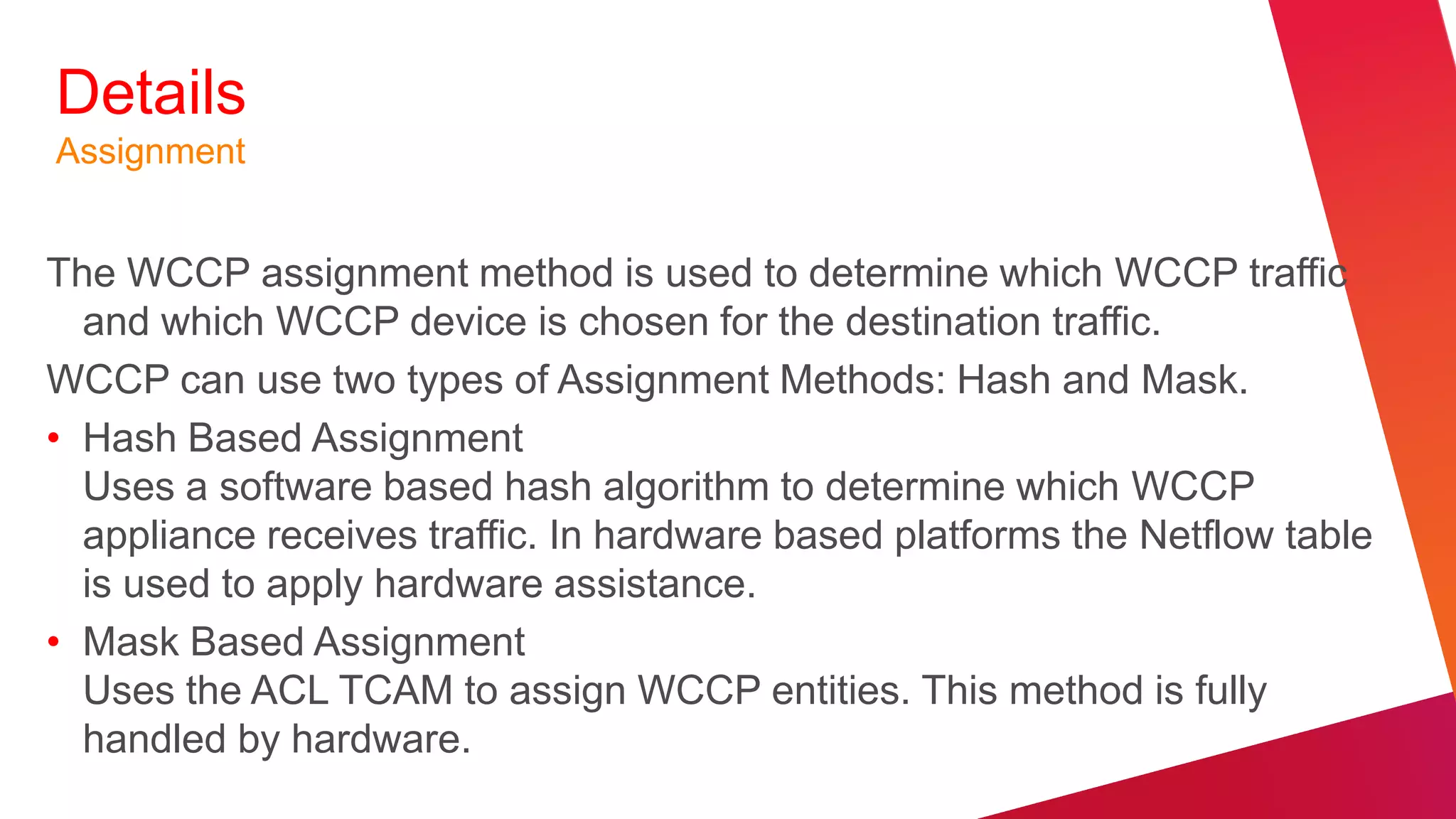 Details
Assignment


The WCCP assignment method is used to determine which WCCP traffic
  and which WCCP device is chosen for the destination traffic.
WCCP can use two types of Assignment Methods: Hash and Mask.
• Hash Based Assignment
  Uses a software based hash algorithm to determine which WCCP
  appliance receives traffic. In hardware based platforms the Netflow table
  is used to apply hardware assistance.
• Mask Based Assignment
  Uses the ACL TCAM to assign WCCP entities. This method is fully
  handled by hardware.
 