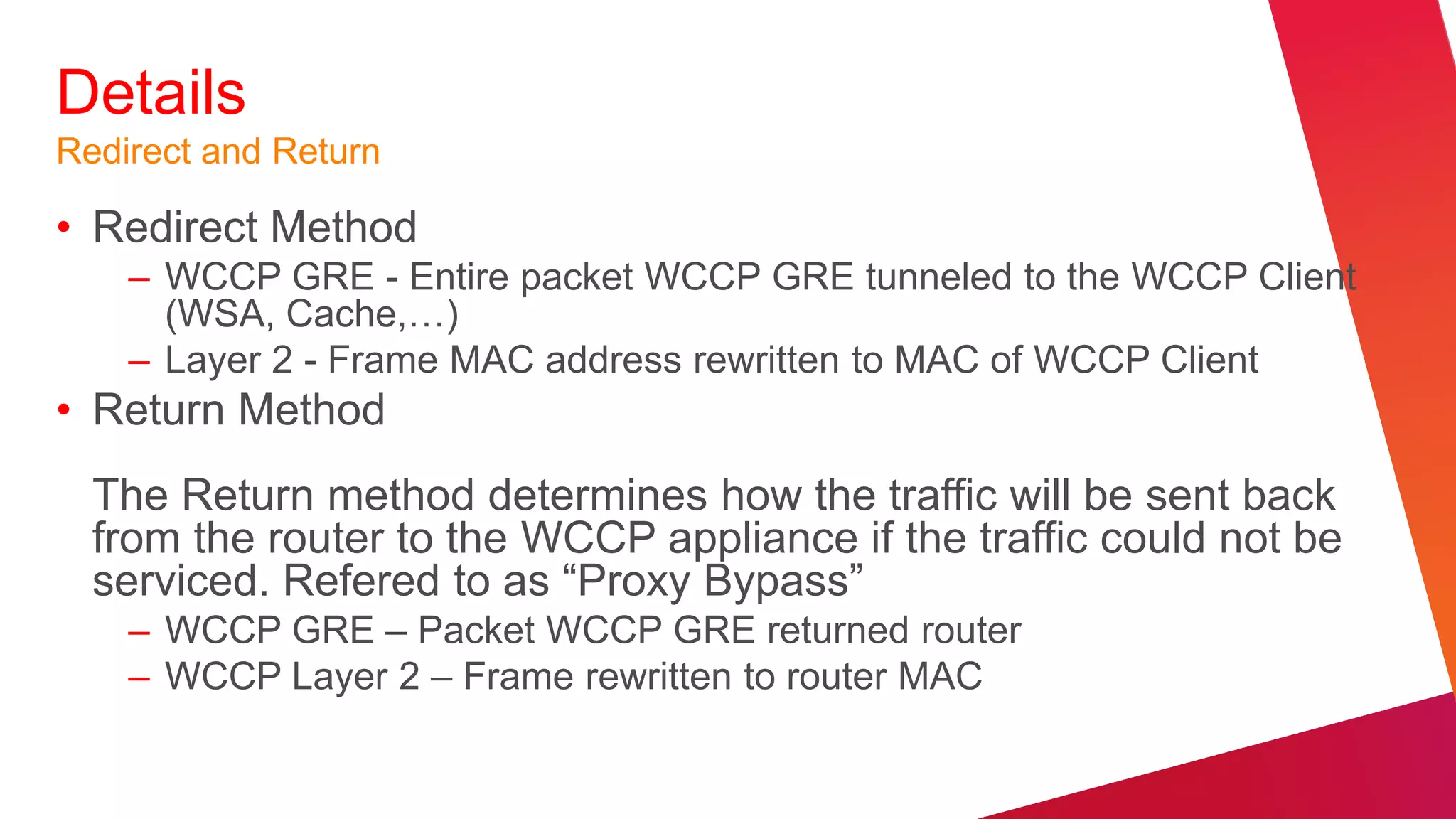 Details
Redirect and Return

• Redirect Method
    – WCCP GRE - Entire packet WCCP GRE tunneled to the WCCP Client
      (WSA, Cache,…)
    – Layer 2 - Frame MAC address rewritten to MAC of WCCP Client
• Return Method
  The Return method determines how the traffic will be sent back
  from the router to the WCCP appliance if the traffic could not be
  serviced. Refered to as “Proxy Bypass”
    – WCCP GRE – Packet WCCP GRE returned router
    – WCCP Layer 2 – Frame rewritten to router MAC
 