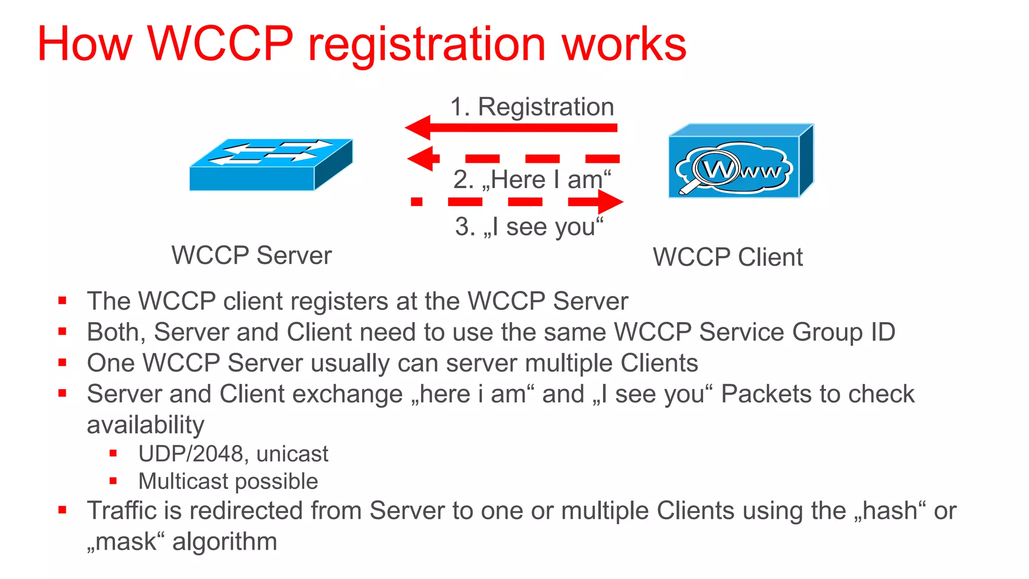 How WCCP registration works
                                   1. Registration

                                    2. „Here I am“
                                    3. „I see you“
           WCCP Server                                WCCP Client
   The WCCP client registers at the WCCP Server
   Both, Server and Client need to use the same WCCP Service Group ID
   One WCCP Server usually can server multiple Clients
   Server and Client exchange „here i am“ and „I see you“ Packets to check
    availability
      UDP/2048, unicast
      Multicast possible
 Traffic is redirected from Server to one or multiple Clients using the „hash“ or
  „mask“ algorithm
 