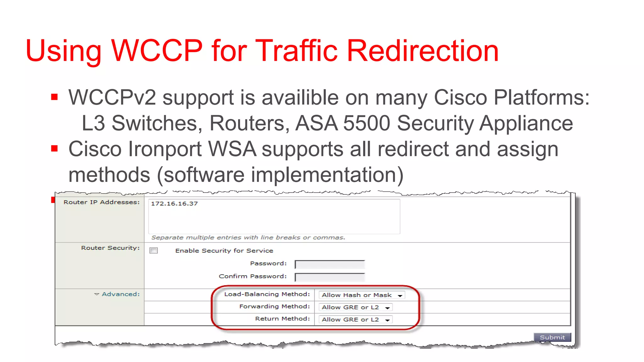 Using WCCP for Traffic Redirection
  WCCPv2 support is availible on many Cisco Platforms:
    L3 Switches, Routers, ASA 5500 Security Appliance
  Cisco Ironport WSA supports all redirect and assign
   methods (software implementation)
  Method to use will be negotiated
 