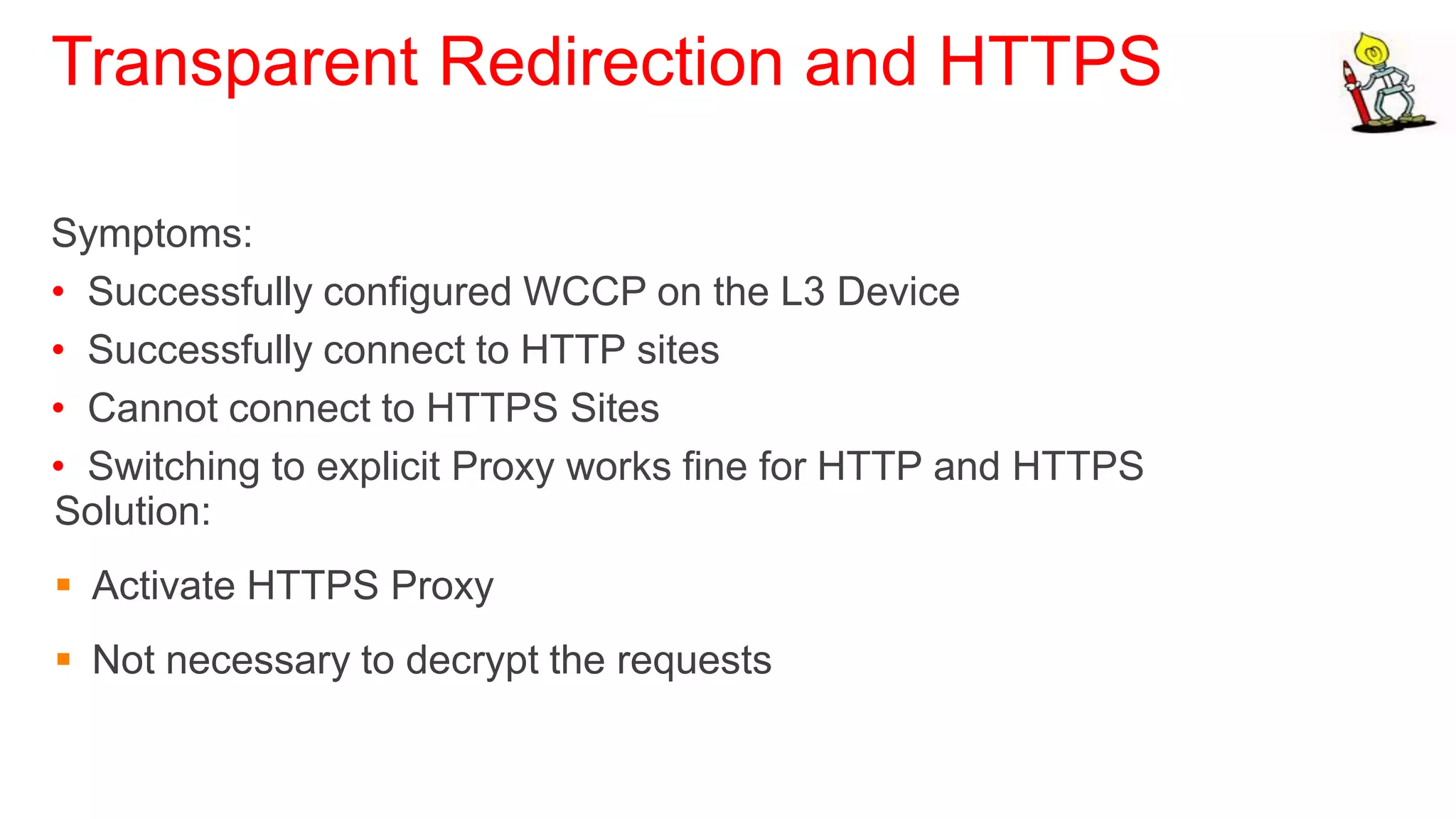 Transparent Redirection and HTTPS

Symptoms:
• Successfully configured WCCP on the L3 Device
• Successfully connect to HTTP sites
• Cannot connect to HTTPS Sites
• Switching to explicit Proxy works fine for HTTP and HTTPS
Solution:
 Activate HTTPS Proxy
 Not necessary to decrypt the requests
 