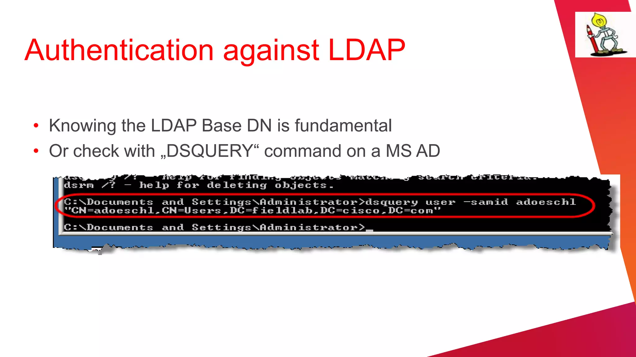 Authentication against LDAP

• Knowing the LDAP Base DN is fundamental
• Or check with „DSQUERY“ command on a MS AD
 