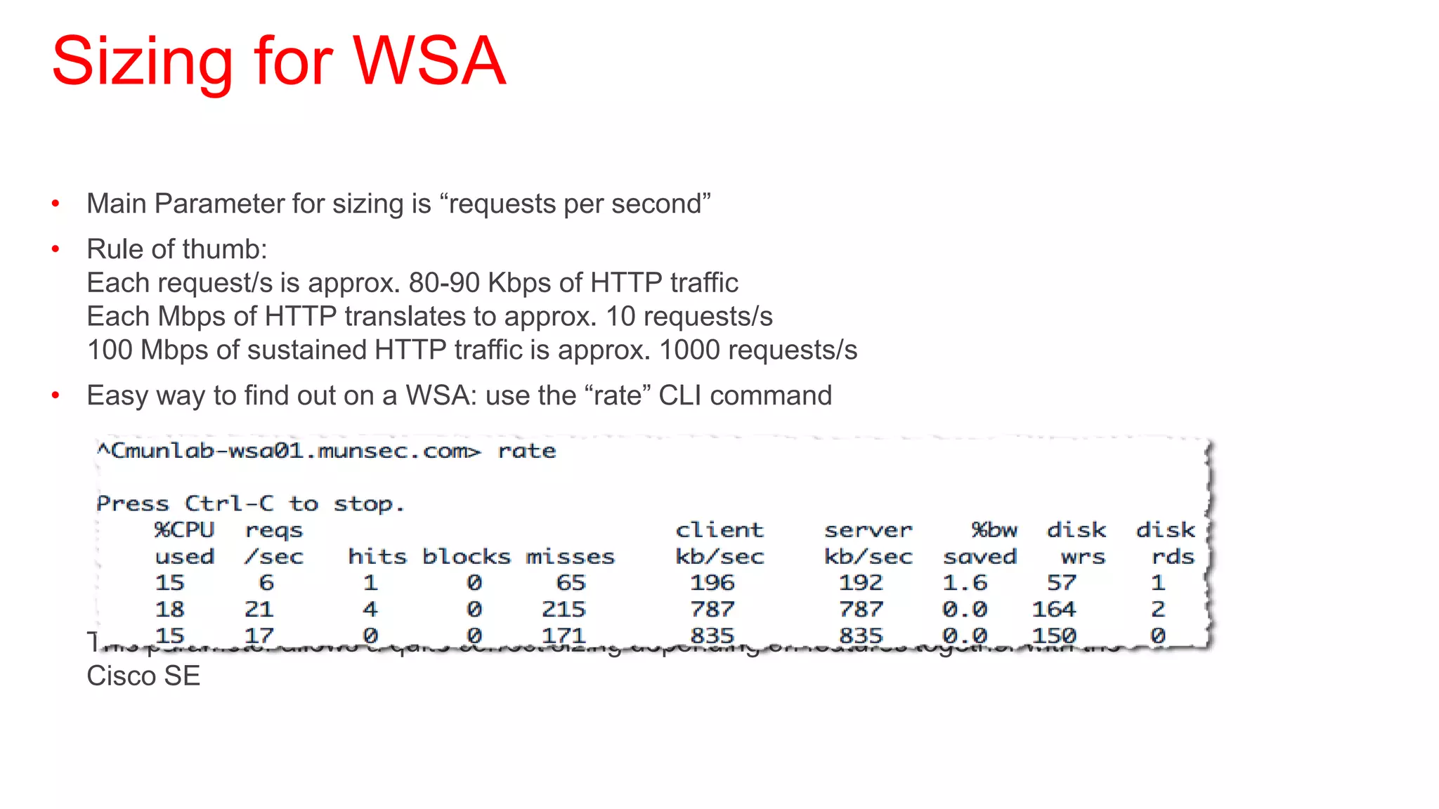 Sizing for WSA
• Main Parameter for sizing is “requests per second”
• Rule of thumb:
  Each request/s is approx. 80-90 Kbps of HTTP traffic
  Each Mbps of HTTP translates to approx. 10 requests/s
  100 Mbps of sustained HTTP traffic is approx. 1000 requests/s
• Easy way to find out on a WSA: use the “rate” CLI command




  This parameter allows a quite correct sizing depending on features together with the
  Cisco SE
 