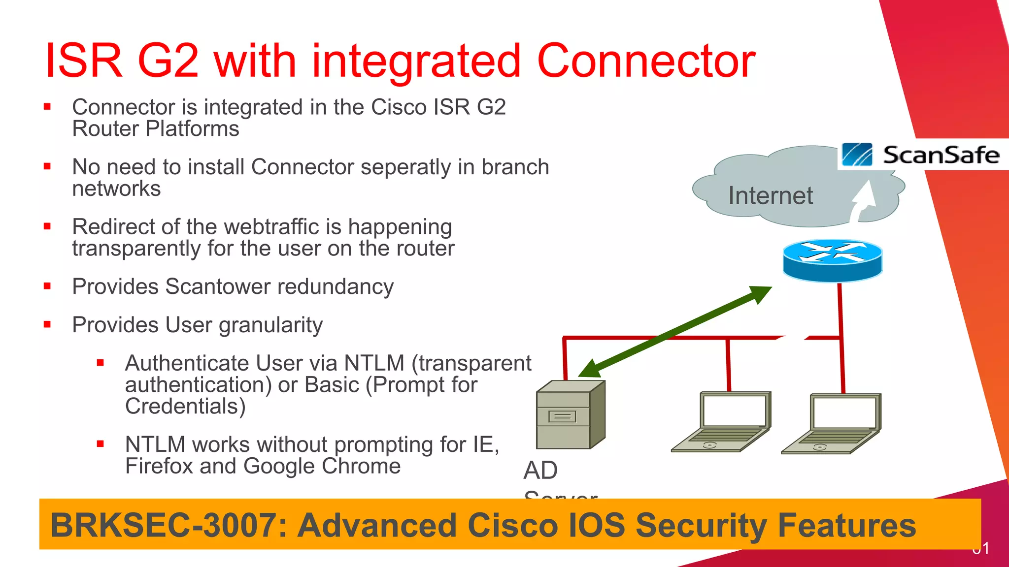 ISR G2 with integrated Connector
 Connector is integrated in the Cisco ISR G2
  Router Platforms
 No need to install Connector seperatly in branch
  networks                                               Internet
 Redirect of the webtraffic is happening
  transparently for the user on the router
 Provides Scantower redundancy
 Provides User granularity
      Authenticate User via NTLM (transparent
       authentication) or Basic (Prompt for
       Credentials)
      NTLM works without prompting for IE,
       Firefox and Google Chrome                AD
                                                Server
BRKSEC-3007: Advanced Cisco IOS Security Features
                                                                    61
 