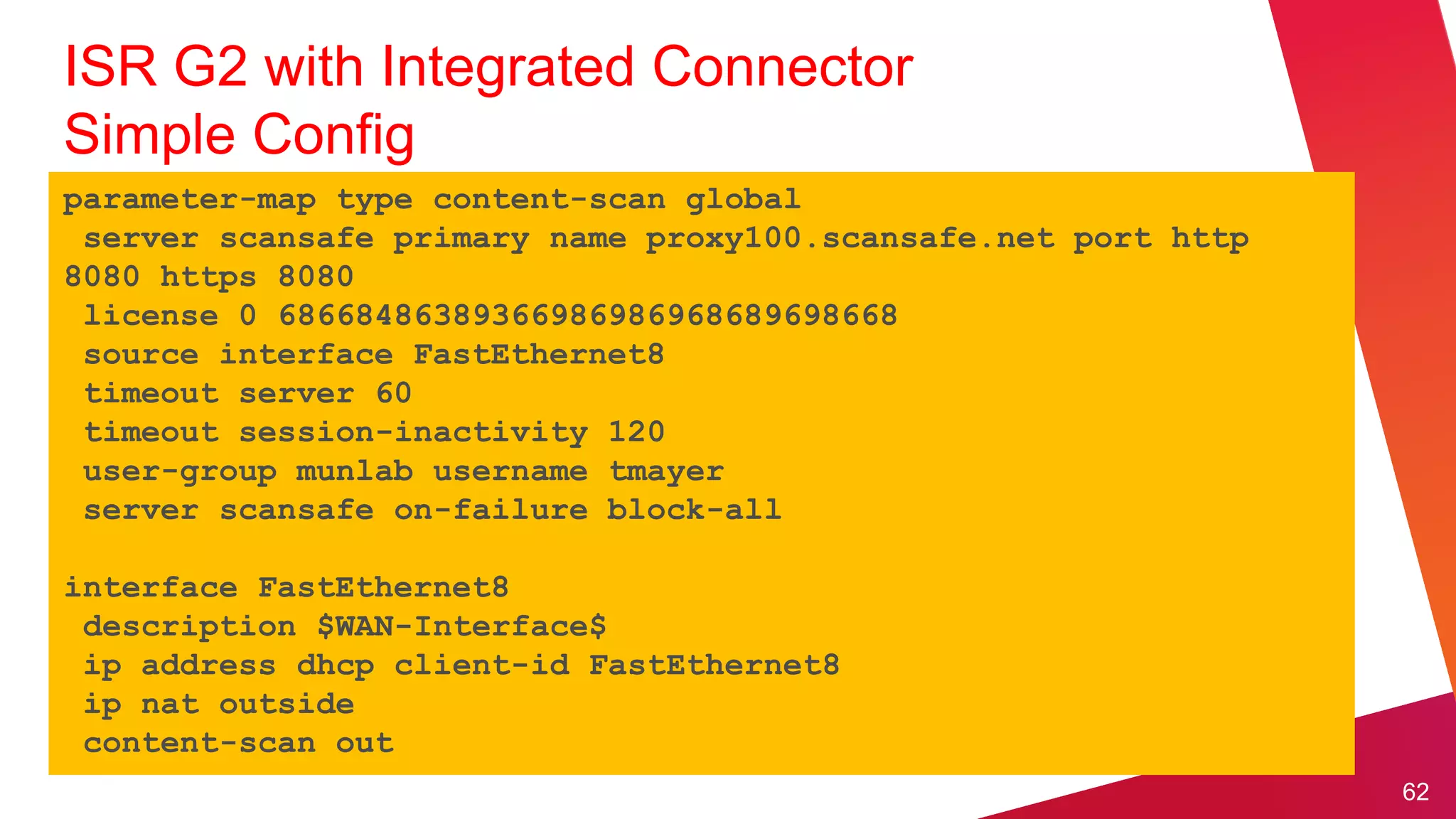 ISR G2 with Integrated Connector
Simple Config
parameter-map type content-scan global
 server scansafe primary name proxy100.scansafe.net port http
8080 https 8080
 license 0 68668486389366986986968689698668
 source interface FastEthernet8
 timeout server 60
 timeout session-inactivity 120
 user-group munlab username tmayer
 server scansafe on-failure block-all

interface FastEthernet8
 description $WAN-Interface$
 ip address dhcp client-id FastEthernet8
 ip nat outside
 content-scan out
                                                                62
 