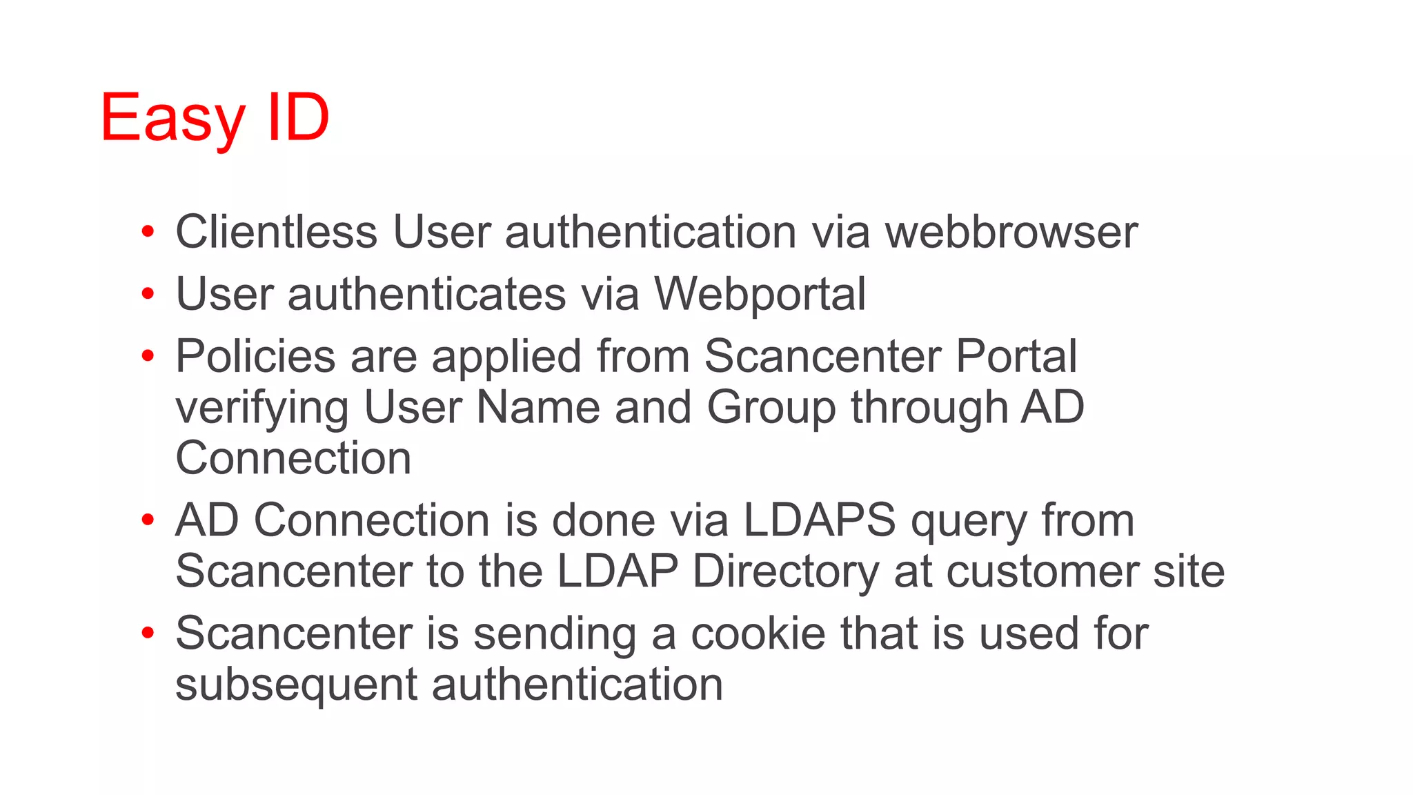 Easy ID
 • Clientless User authentication via webbrowser
 • User authenticates via Webportal
 • Policies are applied from Scancenter Portal
   verifying User Name and Group through AD
   Connection
 • AD Connection is done via LDAPS query from
   Scancenter to the LDAP Directory at customer site
 • Scancenter is sending a cookie that is used for
   subsequent authentication
 