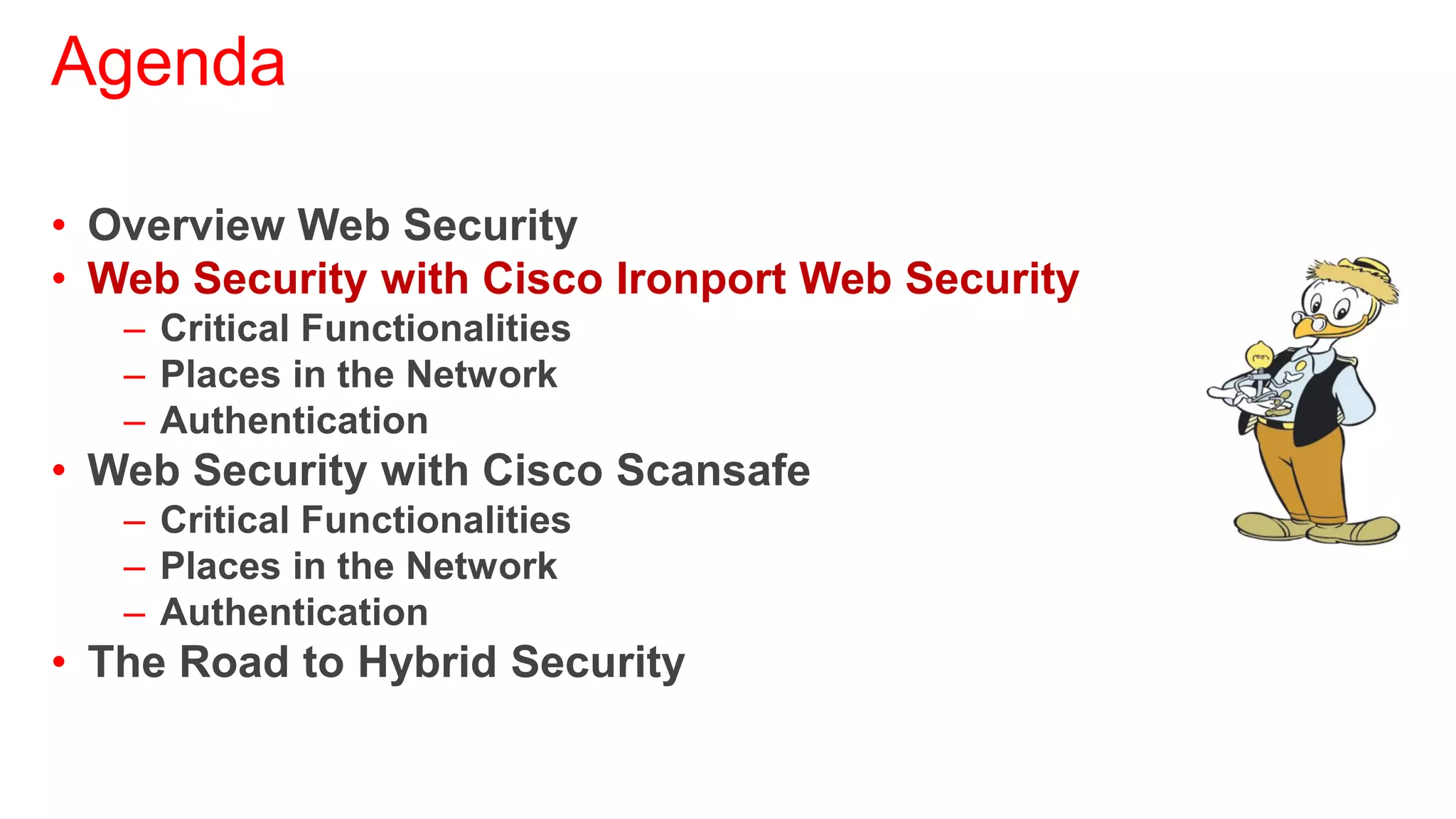 Agenda

• Overview Web Security
• Web Security with Cisco Ironport Web Security
   – Critical Functionalities
   – Places in the Network
   – Authentication
• Web Security with Cisco Scansafe
   – Critical Functionalities
   – Places in the Network
   – Authentication
• The Road to Hybrid Security
 
