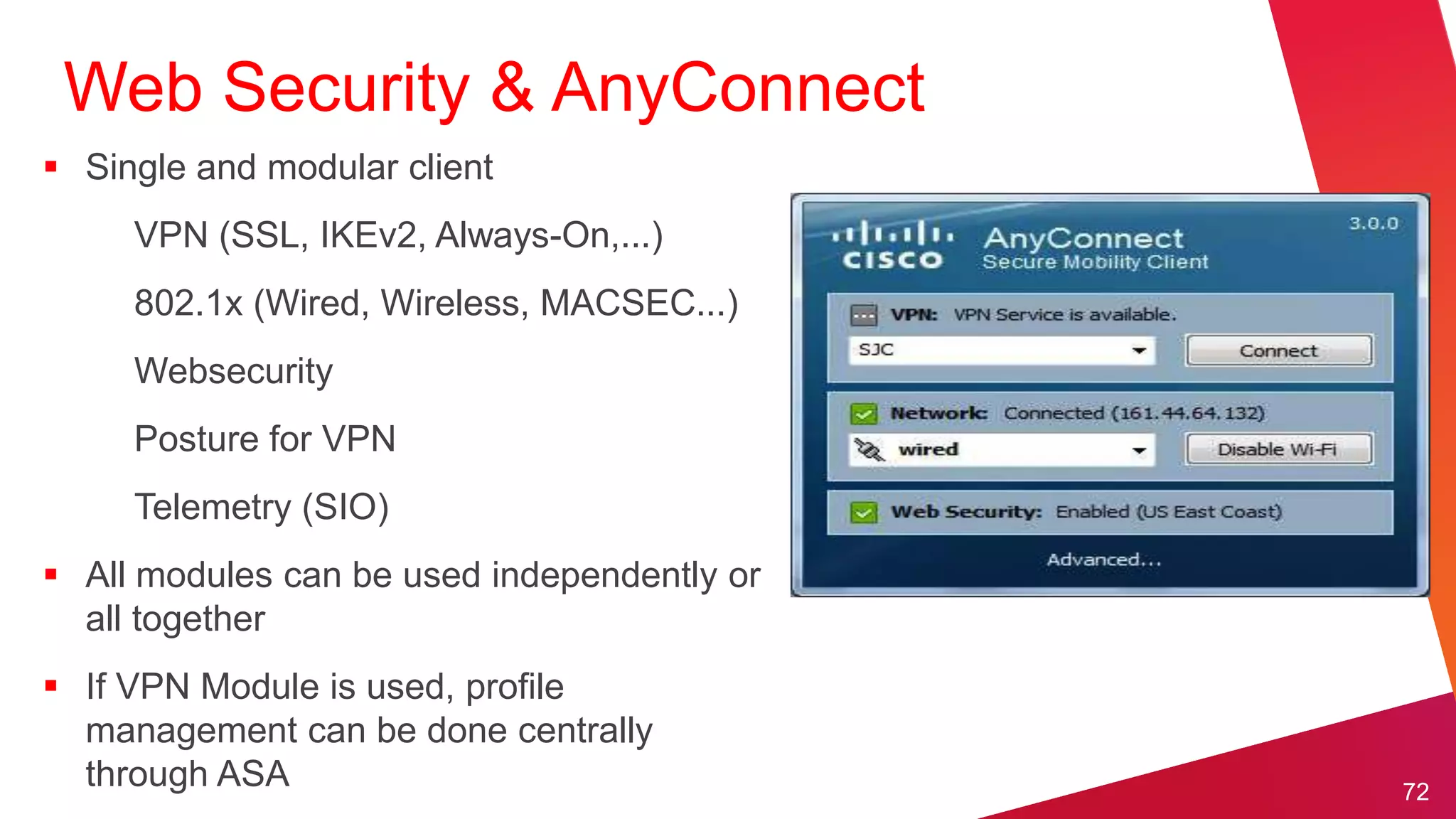 Web Security & AnyConnect
 Single and modular client
     VPN (SSL, IKEv2, Always-On,...)
     802.1x (Wired, Wireless, MACSEC...)
     Websecurity
     Posture for VPN
     Telemetry (SIO)
 All modules can be used independently or
  all together
 If VPN Module is used, profile
  management can be done centrally
  through ASA                                72
 