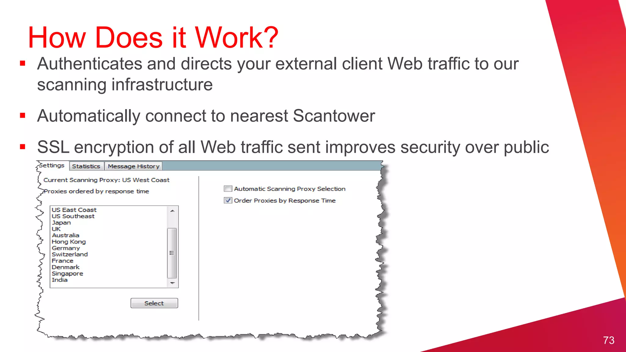 How Does it Work?
 Authenticates and directs your external client Web traffic to our
  scanning infrastructure
 Automatically connect to nearest Scantower
 SSL encryption of all Web traffic sent improves security over public
  networks (example: Firesheep Plugin for FF)




                                                                         73
 