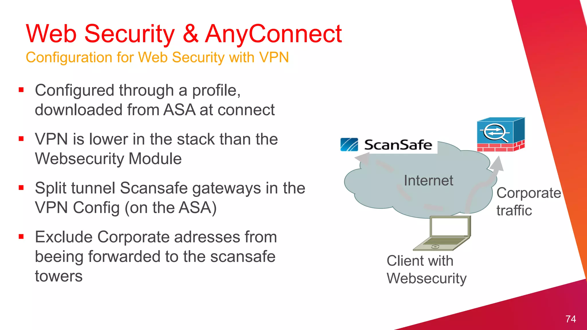 Web Security & AnyConnect
 Configuration for Web Security with VPN

 Configured through a profile,
  downloaded from ASA at connect
 VPN is lower in the stack than the
  Websecurity Module
                                             Internet
 Split tunnel Scansafe gateways in the                  Corporate
  VPN Config (on the ASA)                                traffic
 Exclude Corporate adresses from
  beeing forwarded to the scansafe         Client with
  towers                                   Websecurity

                                                                     74
 