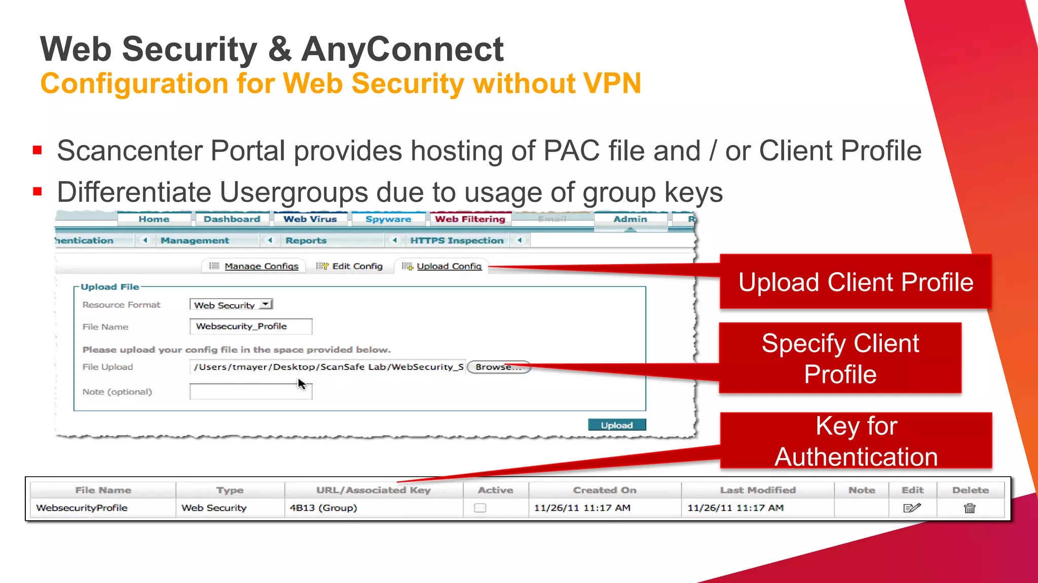Web Security & AnyConnect
Configuration for Web Security without VPN

 Scancenter Portal provides hosting of PAC file and / or Client Profile
 Differentiate Usergroups due to usage of group keys


                                                         Upload Client Profile

                                                           Specify Client
                                                              Profile
                                                               Key for
                                                            Authentication
 